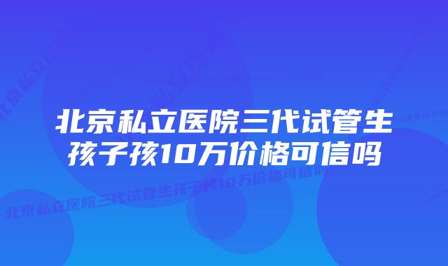 北京私立医院三代试管生孩子孩10万价格可信吗