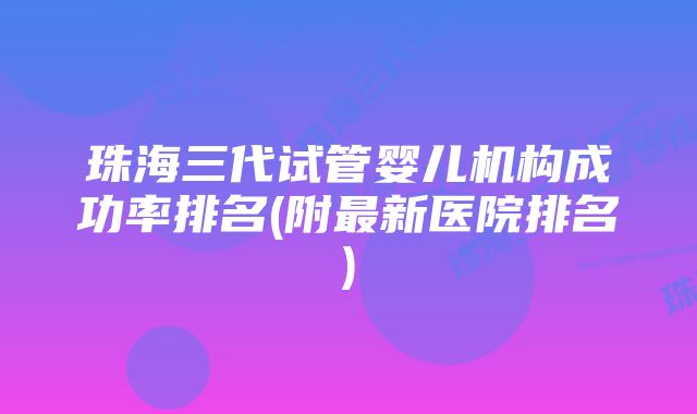 珠海三代试管婴儿机构成功率排名(附最新医院排名)