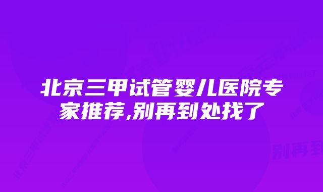 北京三甲试管婴儿医院专家推荐,别再到处找了