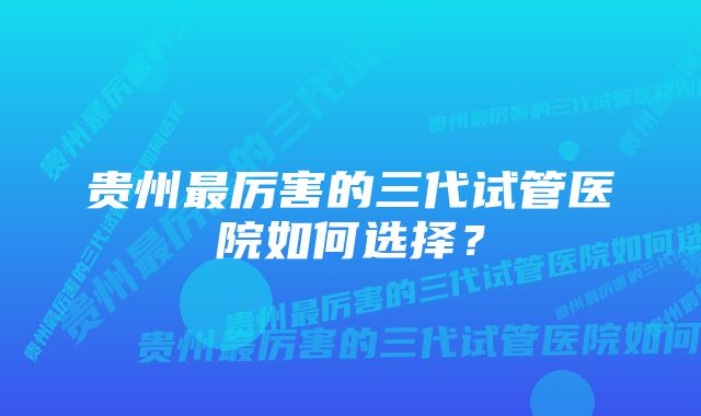 贵州最厉害的三代试管医院如何选择？