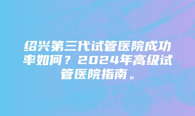 绍兴第三代试管医院成功率如何？2024年高级试管医院指南。