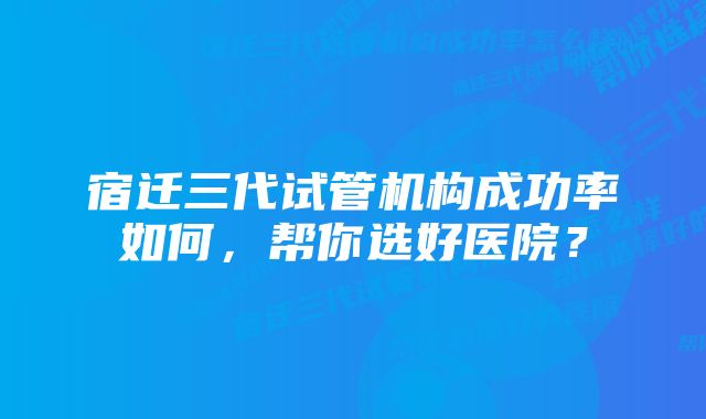 宿迁三代试管机构成功率如何，帮你选好医院？