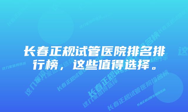 长春正规试管医院排名排行榜，这些值得选择。