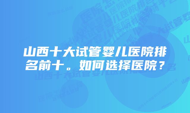 山西十大试管婴儿医院排名前十。如何选择医院？