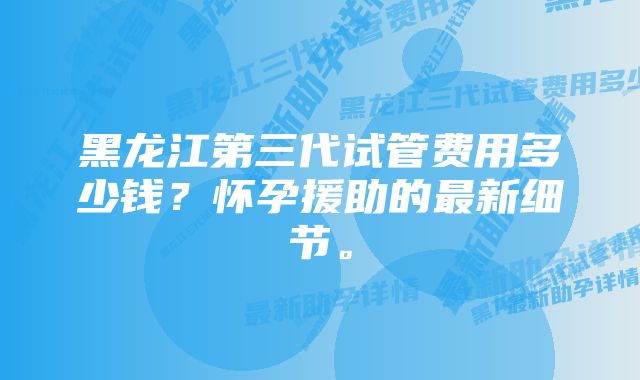 黑龙江第三代试管费用多少钱？怀孕援助的最新细节。