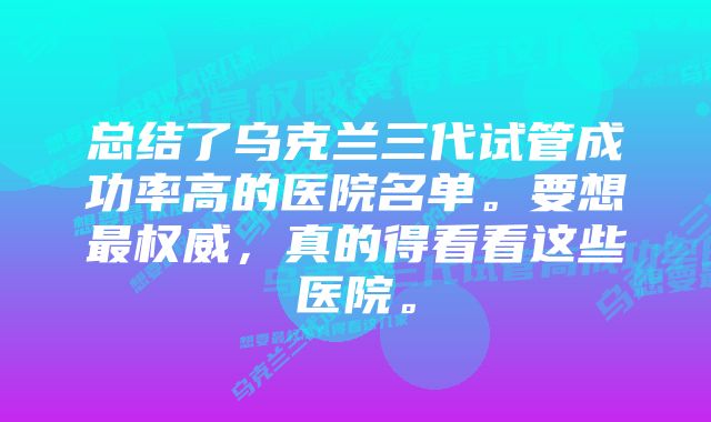 总结了乌克兰三代试管成功率高的医院名单。要想最权威，真的得看看这些医院。