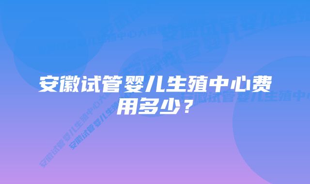 安徽试管婴儿生殖中心费用多少？