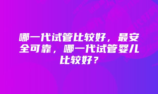 哪一代试管比较好，最安全可靠，哪一代试管婴儿比较好？