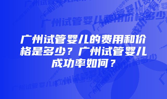 广州试管婴儿的费用和价格是多少？广州试管婴儿成功率如何？