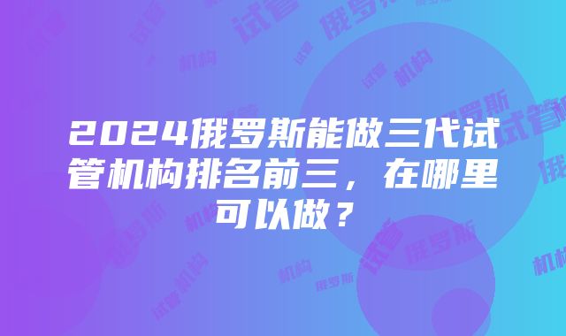 2024俄罗斯能做三代试管机构排名前三，在哪里可以做？