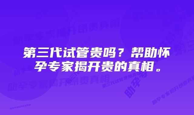 第三代试管贵吗？帮助怀孕专家揭开贵的真相。