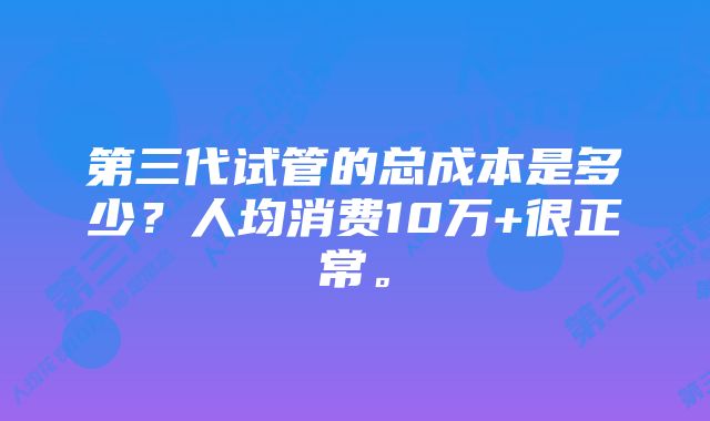 第三代试管的总成本是多少？人均消费10万+很正常。