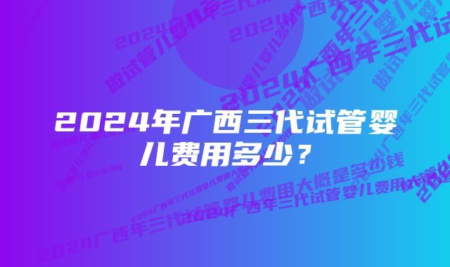 2024年广西三代试管婴儿费用多少？