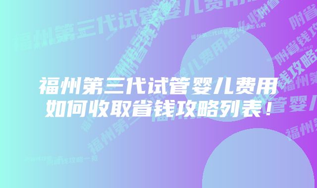 福州第三代试管婴儿费用如何收取省钱攻略列表！