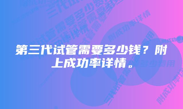 第三代试管需要多少钱？附上成功率详情。