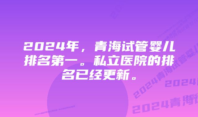 2024年，青海试管婴儿排名第一。私立医院的排名已经更新。