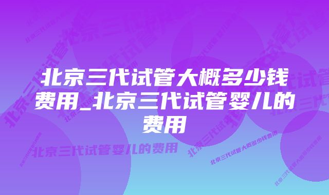 北京三代试管大概多少钱费用_北京三代试管婴儿的费用