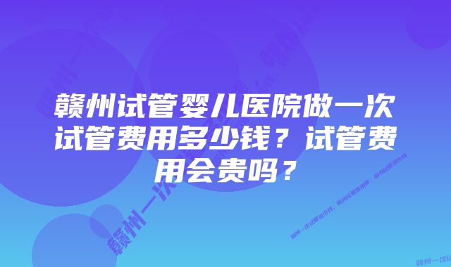 赣州试管婴儿医院做一次试管费用多少钱？试管费用会贵吗？