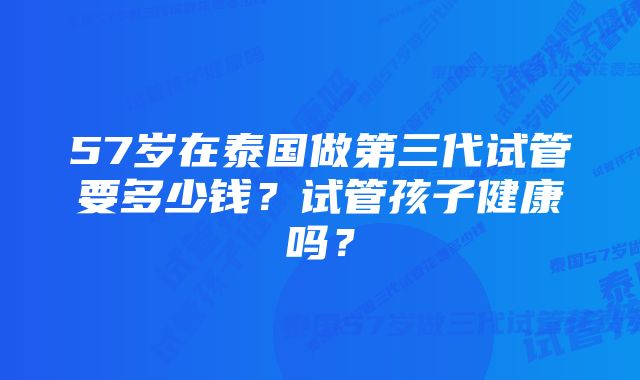 57岁在泰国做第三代试管要多少钱？试管孩子健康吗？