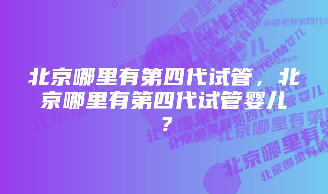 北京哪里有第四代试管，北京哪里有第四代试管婴儿？