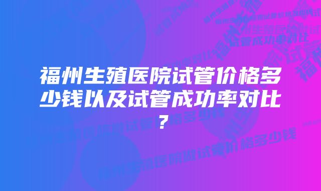 福州生殖医院试管价格多少钱以及试管成功率对比？