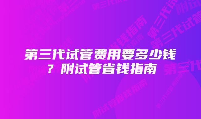 第三代试管费用要多少钱？附试管省钱指南