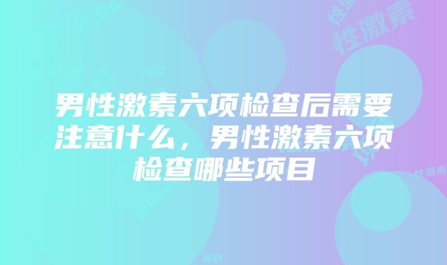 男性激素六项检查后需要注意什么，男性激素六项检查哪些项目