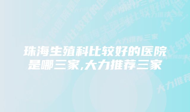 珠海生殖科比较好的医院是哪三家,大力推荐三家