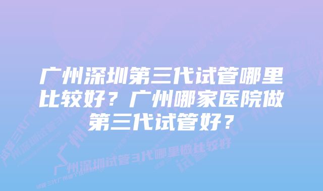 广州深圳第三代试管哪里比较好？广州哪家医院做第三代试管好？