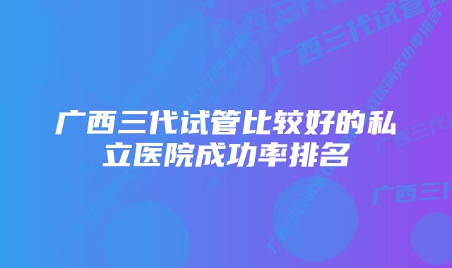 广西三代试管比较好的私立医院成功率排名