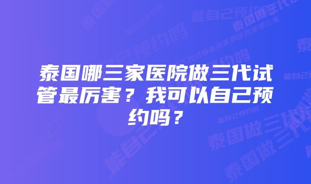 泰国哪三家医院做三代试管最厉害？我可以自己预约吗？