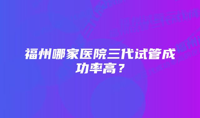 福州哪家医院三代试管成功率高？