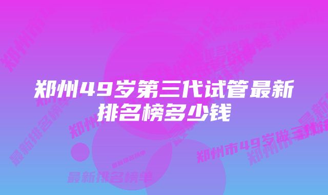 郑州49岁第三代试管最新排名榜多少钱