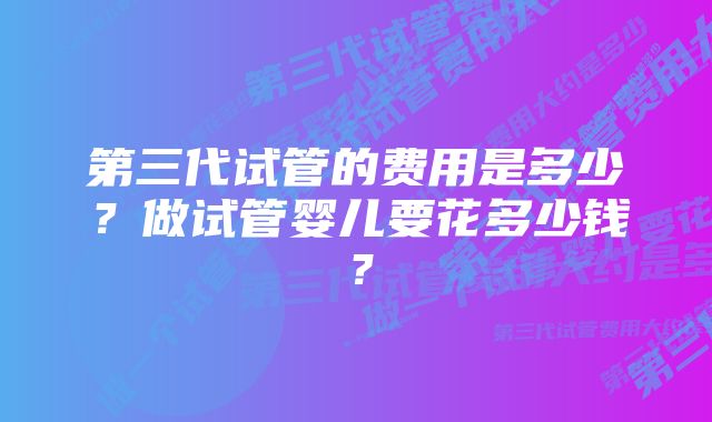 第三代试管的费用是多少？做试管婴儿要花多少钱？