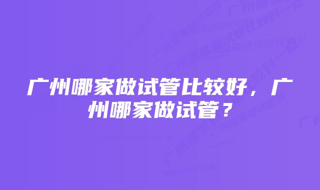 广州哪家做试管比较好，广州哪家做试管？