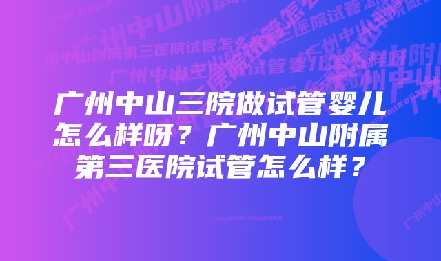 广州中山三院做试管婴儿怎么样呀？广州中山附属第三医院试管怎么样？