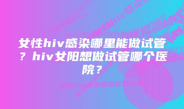 女性hiv感染哪里能做试管？hiv女阳想做试管哪个医院？