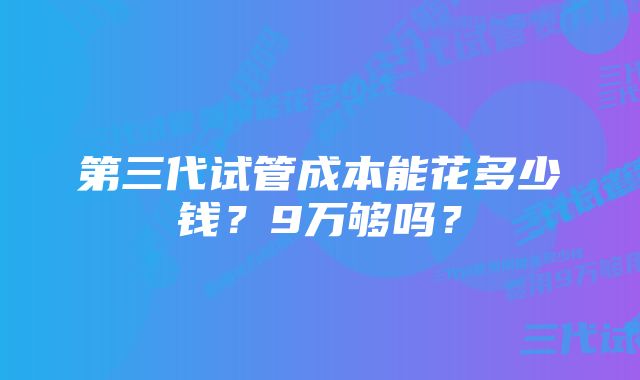 第三代试管成本能花多少钱？9万够吗？