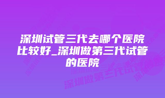 深圳试管三代去哪个医院比较好_深圳做第三代试管的医院