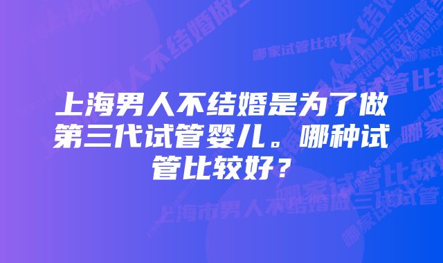 上海男人不结婚是为了做第三代试管婴儿。哪种试管比较好？