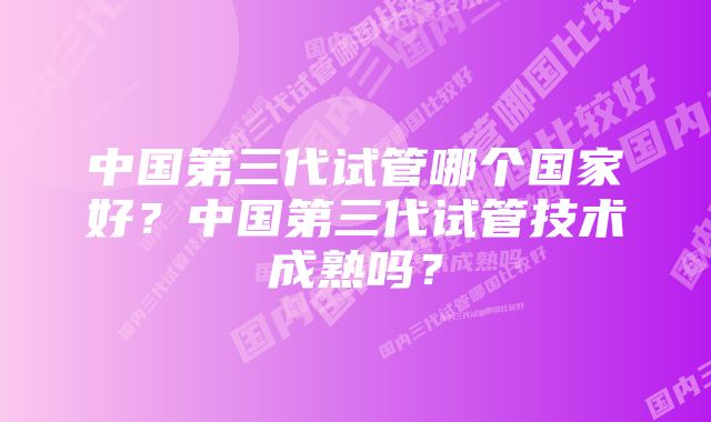 中国第三代试管哪个国家好？中国第三代试管技术成熟吗？