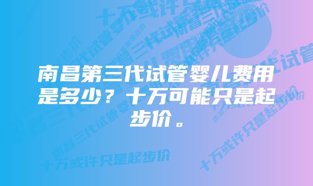 南昌第三代试管婴儿费用是多少？十万可能只是起步价。