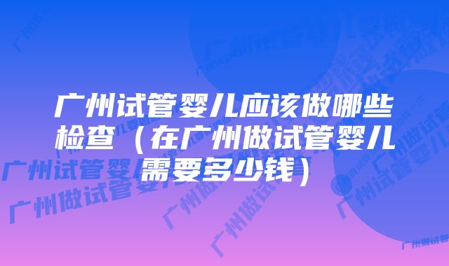 广州试管婴儿应该做哪些检查（在广州做试管婴儿需要多少钱）