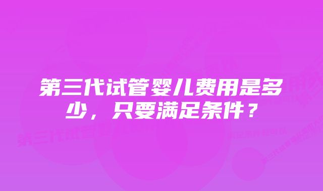 第三代试管婴儿费用是多少，只要满足条件？