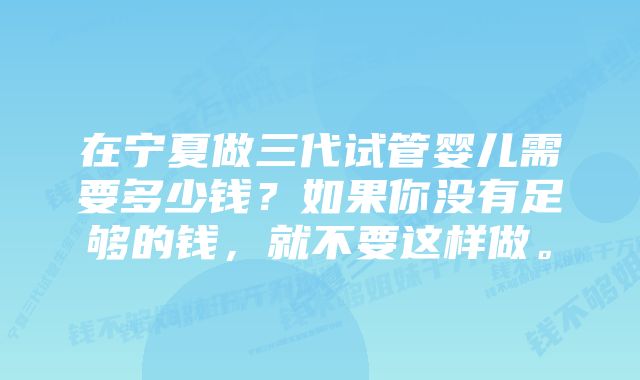 在宁夏做三代试管婴儿需要多少钱？如果你没有足够的钱，就不要这样做。