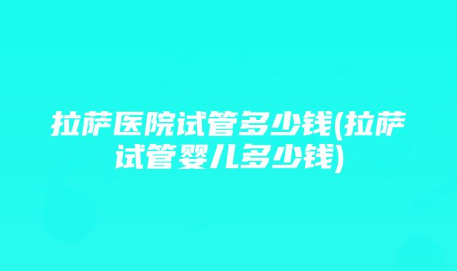 拉萨医院试管多少钱(拉萨试管婴儿多少钱)