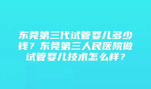 东莞第三代试管婴儿多少钱？东莞第三人民医院做试管婴儿技术怎么样？