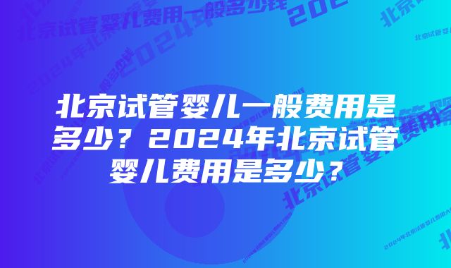 北京试管婴儿一般费用是多少？2024年北京试管婴儿费用是多少？