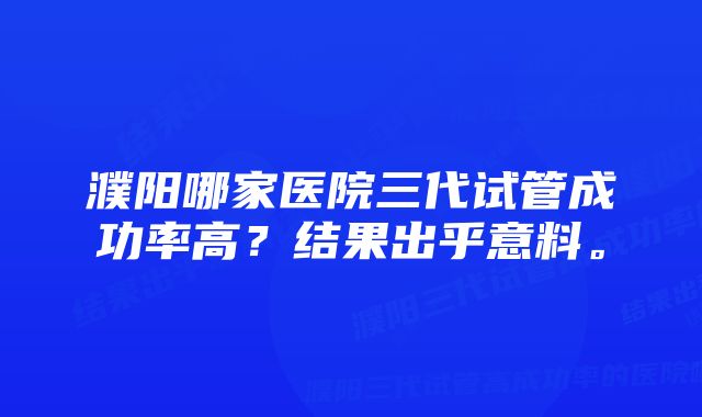 濮阳哪家医院三代试管成功率高？结果出乎意料。