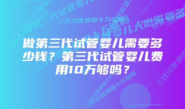 做第三代试管婴儿需要多少钱？第三代试管婴儿费用10万够吗？